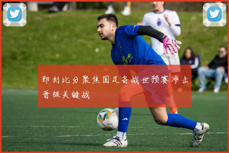 即刻比分聚焦国足备战世预赛冲击晋级关键战
