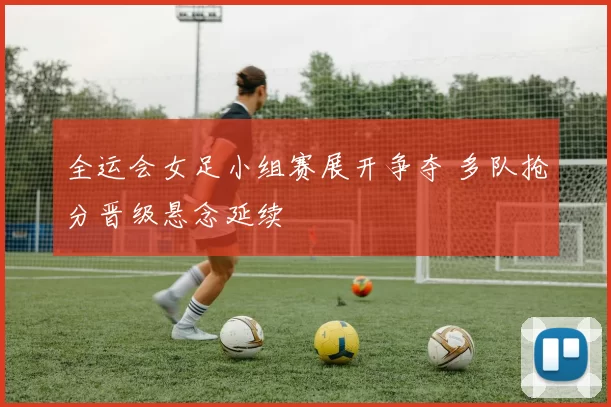 全运会女足小组赛展开争夺 多队抢分晋级悬念延续